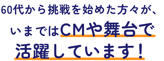 60代から挑戦を始めた方々が、いまではCMや舞台で活躍しています！
